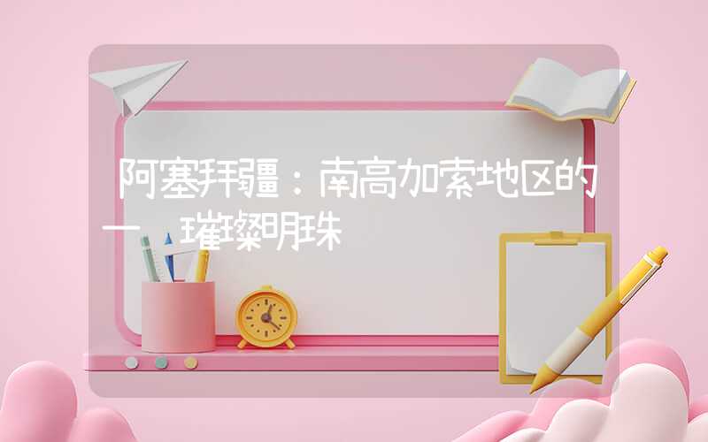 阿塞拜疆：南高加索地区的一颗璀璨明珠