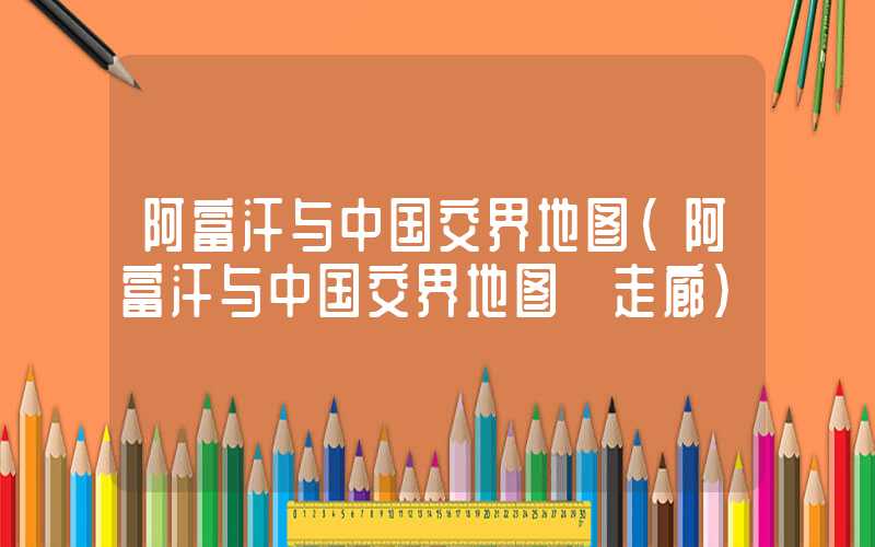 阿富汗与中国交界地图（阿富汗与中国交界地图 走廊）