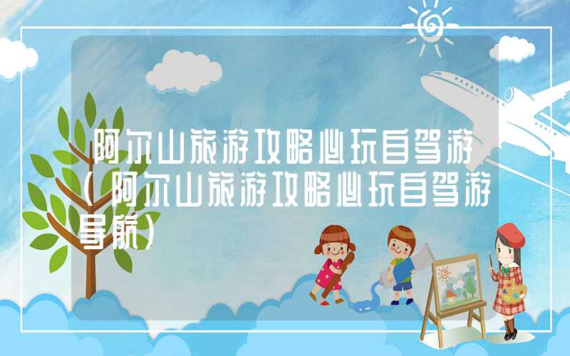 阿尔山旅游攻略必玩自驾游（阿尔山旅游攻略必玩自驾游导航）