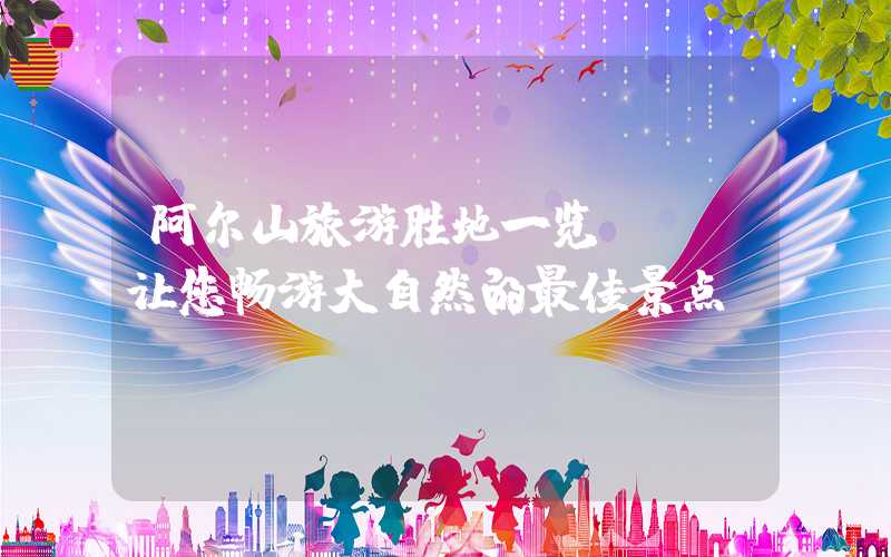 阿尔山旅游胜地一览 - 让您畅游大自然的最佳景点