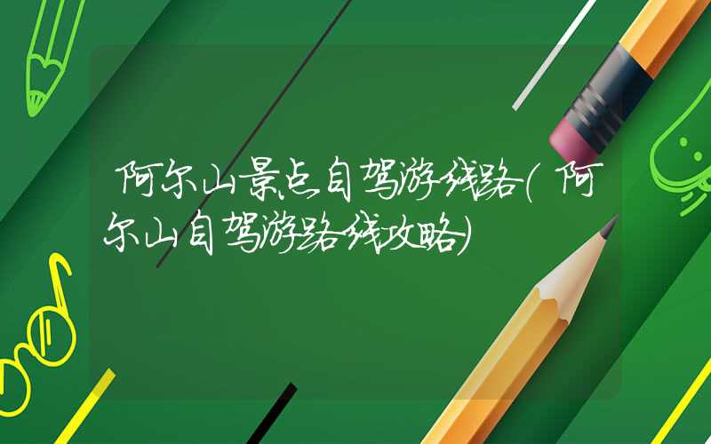 阿尔山景点自驾游线路（阿尔山自驾游路线攻略）