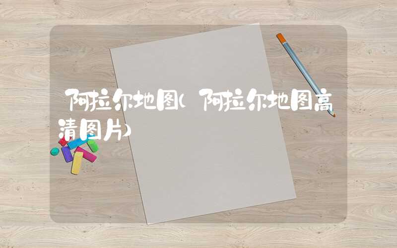 阿拉尔地图（阿拉尔地图高清图片）