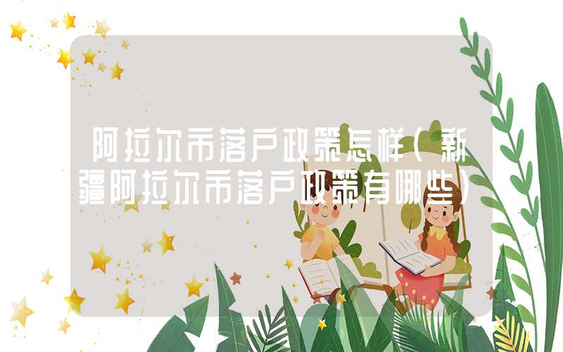 阿拉尔市落户政策怎样（新疆阿拉尔市落户政策有哪些）