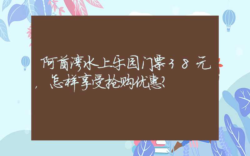 阿酋湾水上乐园门票38元，怎样享受抢购优惠？