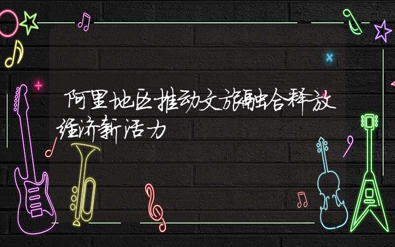 阿里地区推动文旅融合释放经济新活力