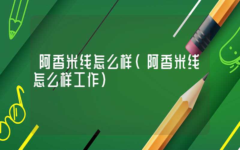 阿香米线怎么样（阿香米线怎么样工作）