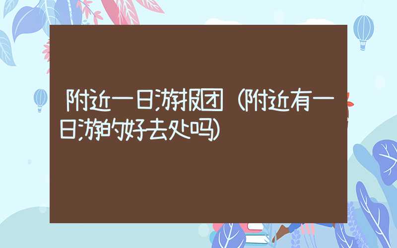 附近一日游报团(附近有一日游的好去处吗)