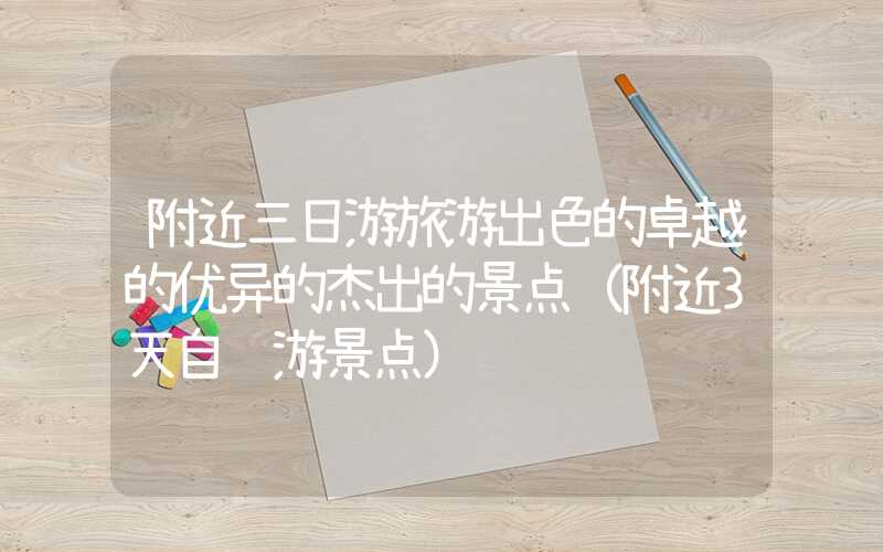 附近三日游旅游出色的卓越的优异的杰出的景点（附近3天自驾游景点）