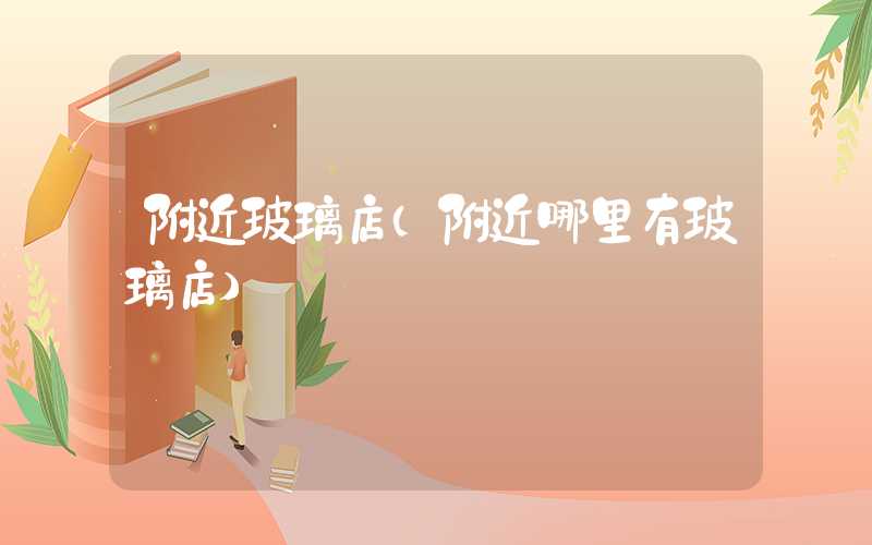 附近玻璃店（附近哪里有玻璃店）