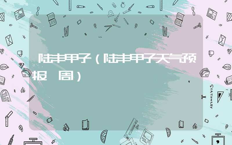 陆丰甲子（陆丰甲子天气预报一周）