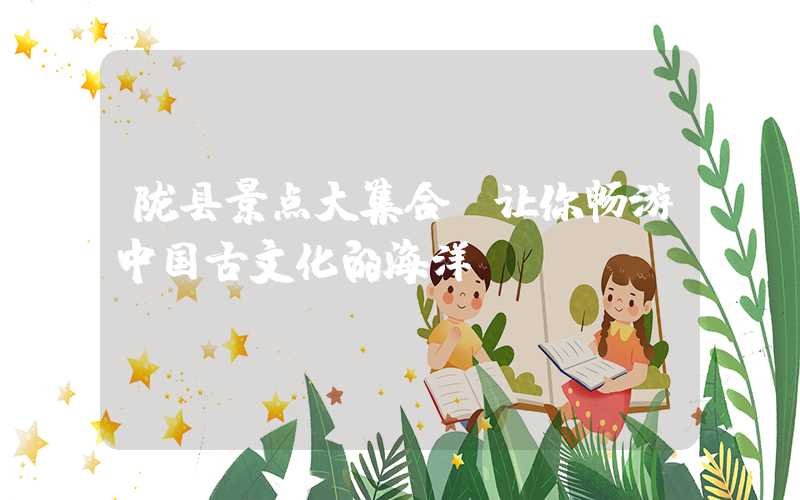 陇县景点大集合，让你畅游中国古文化的海洋
