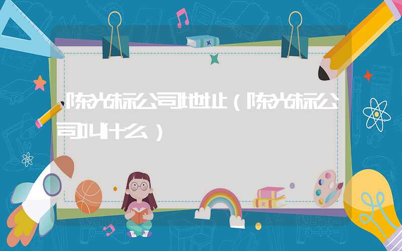 陈光标公司地址（陈光标公司叫什么）