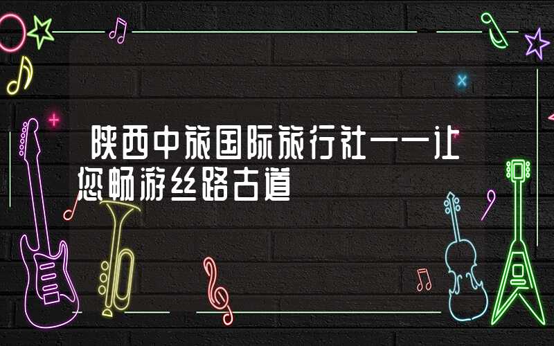 陕西中旅国际旅行社——让您畅游丝路古道