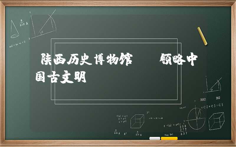 陕西历史博物馆: 领略中国古文明
