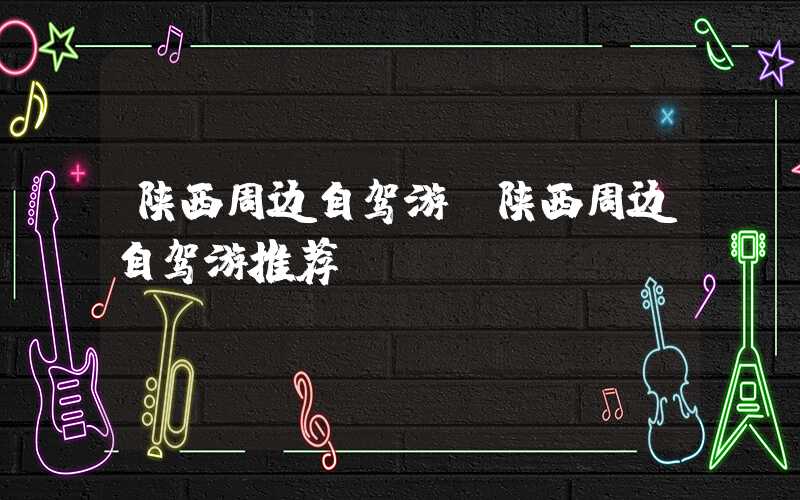 陕西周边自驾游（陕西周边自驾游推荐）