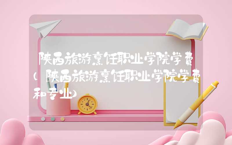 陕西旅游烹饪职业学院学费（陕西旅游烹饪职业学院学费和专业）