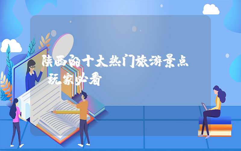 陕西的十大热门旅游景点——玩家必看!