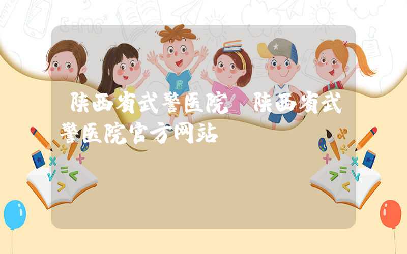 陕西省武警医院（陕西省武警医院官方网站）