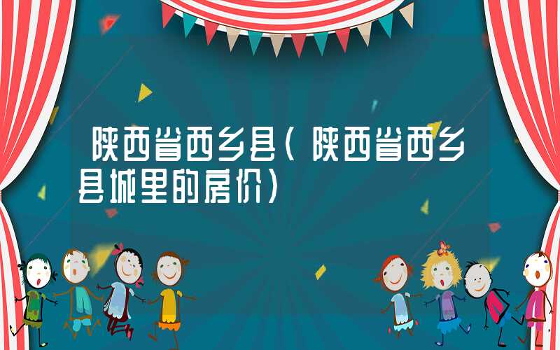 陕西省西乡县(陕西省西乡县城里的房价)