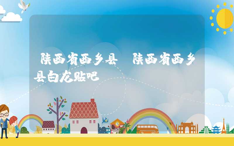 陕西省西乡县（陕西省西乡县白龙贴吧）