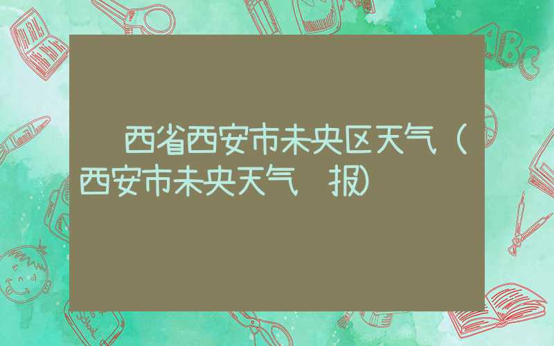 陕西省西安市未央区天气（西安市未央天气预报）
