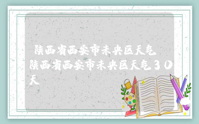 陕西省西安市未央区天气（陕西省西安市未央区天气30天）