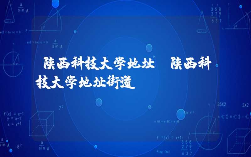 陕西科技大学地址（陕西科技大学地址街道）