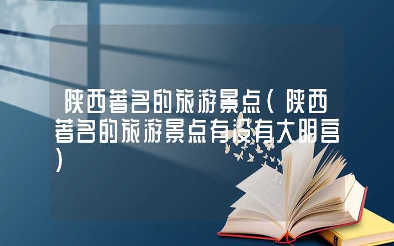 陕西著名的旅游景点(陕西著名的旅游景点有没有大明宫)