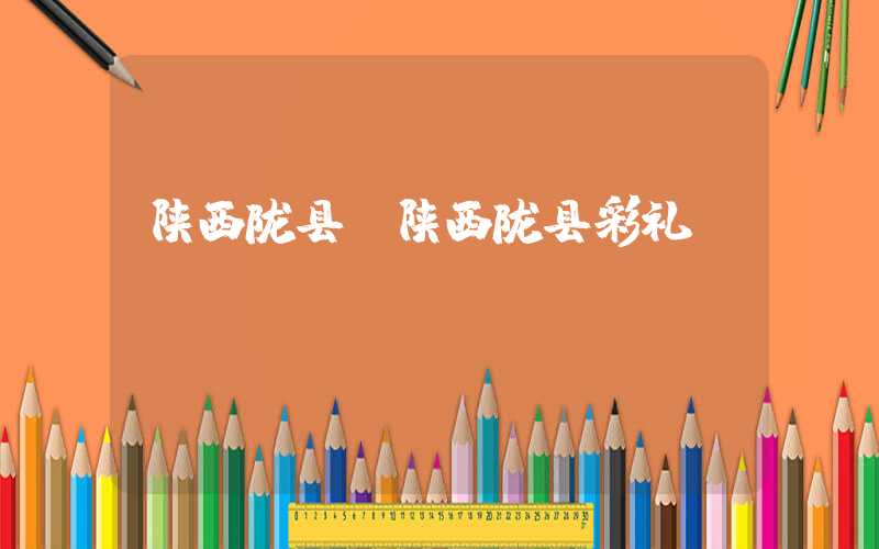 陕西陇县（陕西陇县彩礼）