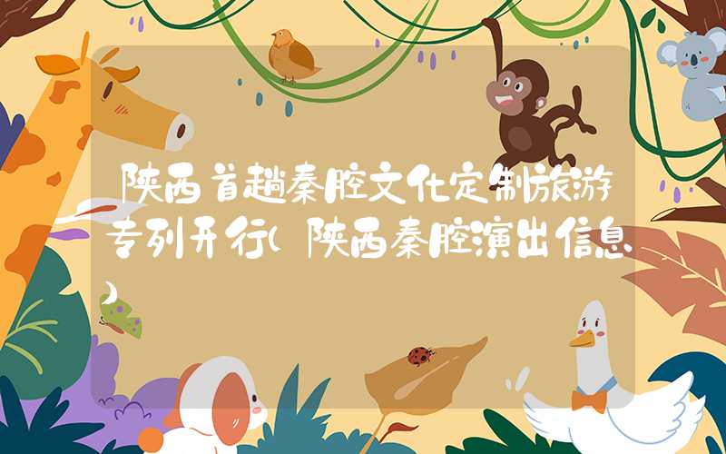 陕西首趟秦腔文化定制旅游专列开行（陕西秦腔演出信息）