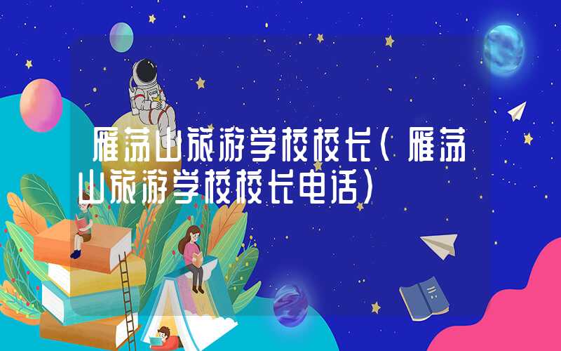 雁荡山旅游学校校长(雁荡山旅游学校校长电话)