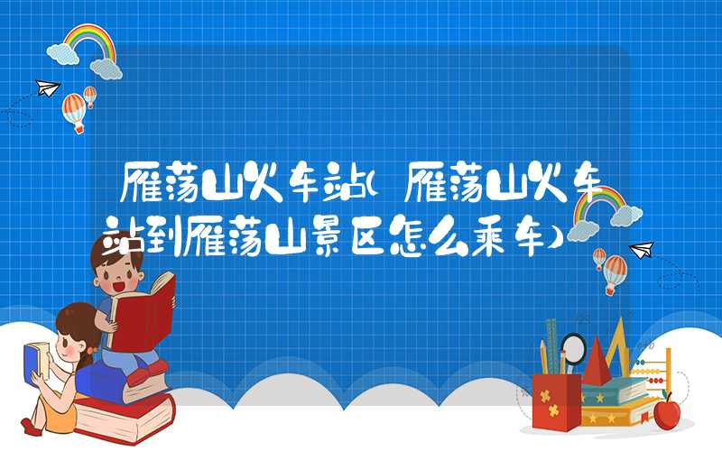 雁荡山火车站(雁荡山火车站到雁荡山景区怎么乘车)