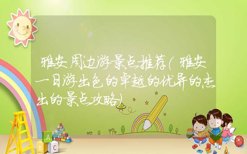 雅安周边游景点推荐（雅安一日游出色的卓越的优异的杰出的景点攻略）