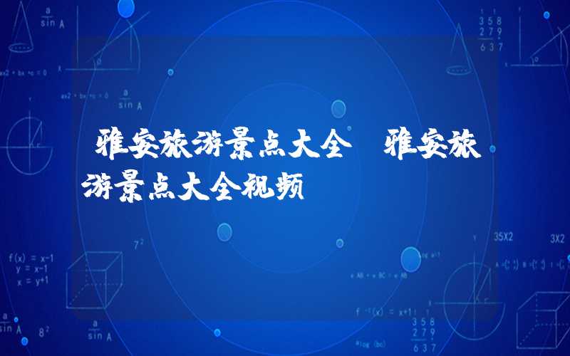 雅安旅游景点大全（雅安旅游景点大全视频）