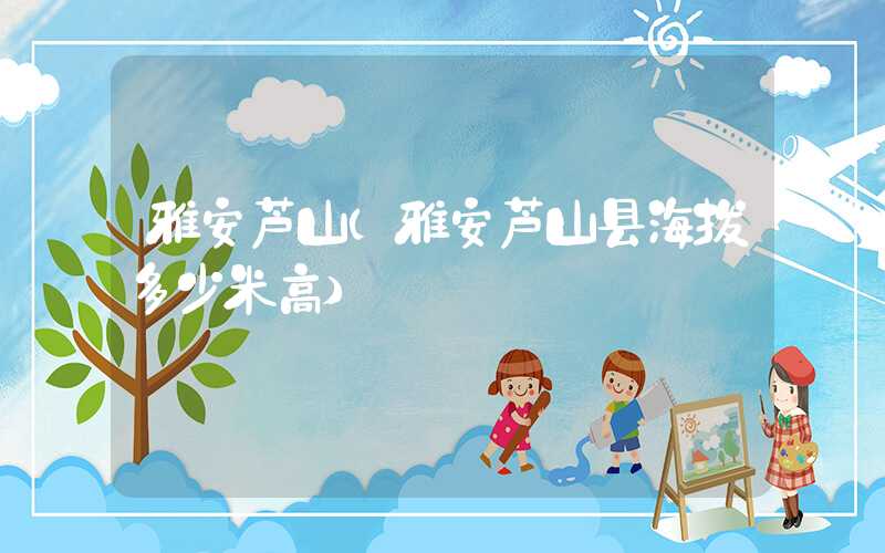 雅安芦山（雅安芦山县海拔多少米高）