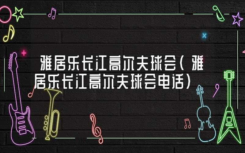 雅居乐长江高尔夫球会(雅居乐长江高尔夫球会电话)