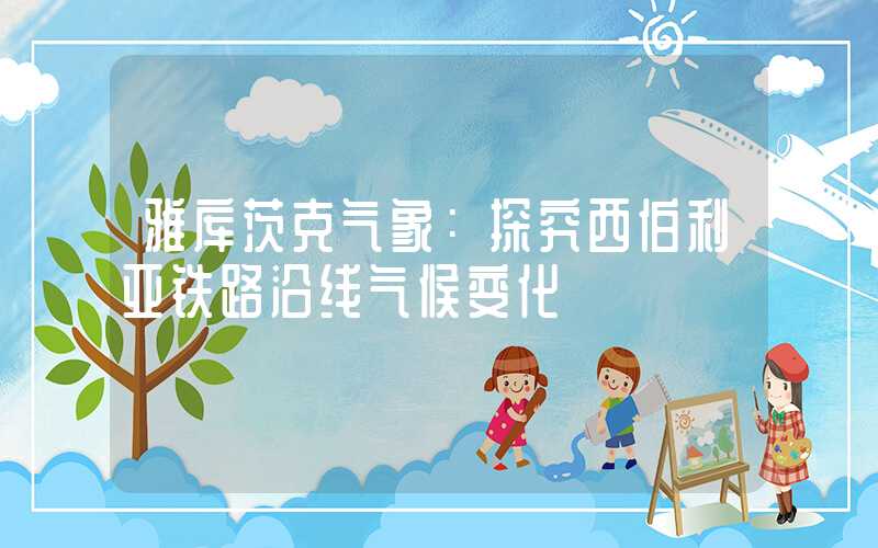 雅库茨克气象：探究西伯利亚铁路沿线气候变化