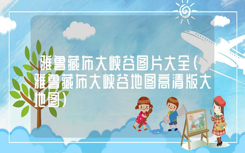 雅鲁藏布大峡谷图片大全（雅鲁藏布大峡谷地图高清版大地图）