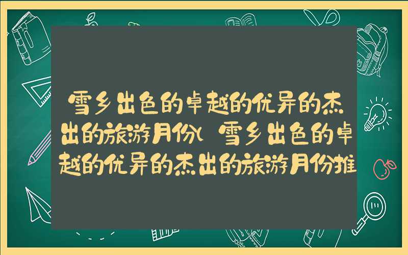 雪乡出色的卓越的优异的杰出的旅游月份（雪乡出色的卓越的优异的杰出的旅游月份推荐）