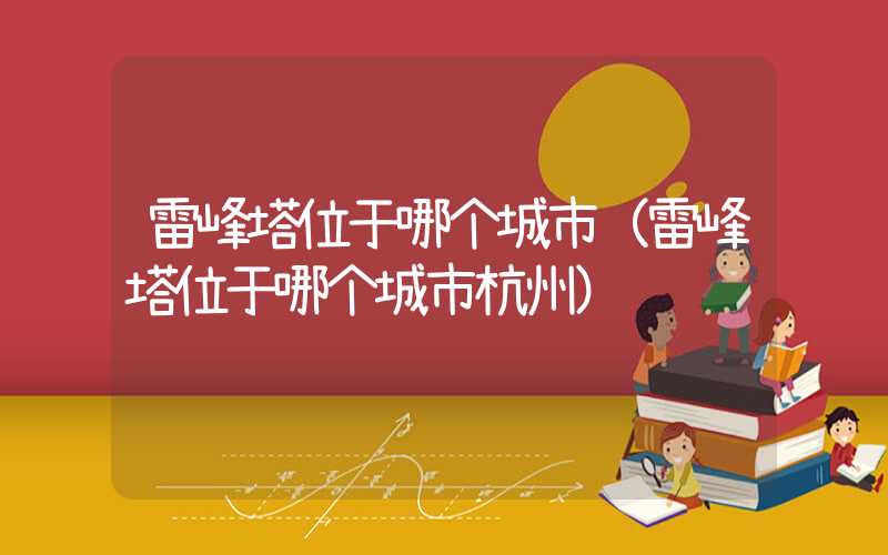 雷峰塔位于哪个城市(雷峰塔位于哪个城市杭州)