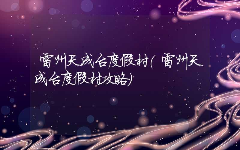 雷州天成台度假村（雷州天成台度假村攻略）