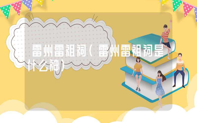 雷州雷祖祠（雷州雷祖祠是什么神）