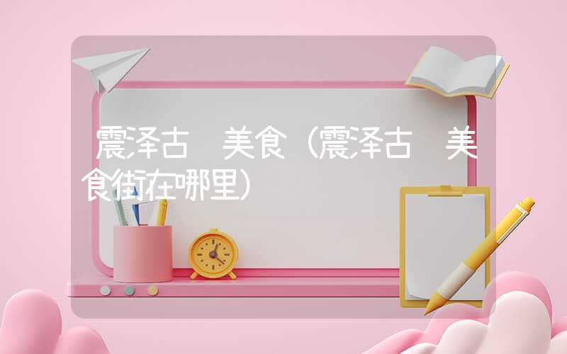震泽古镇美食（震泽古镇美食街在哪里）