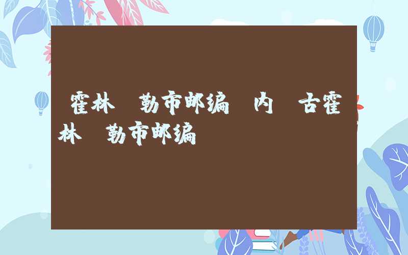 霍林郭勒市邮编（内蒙古霍林郭勒市邮编）