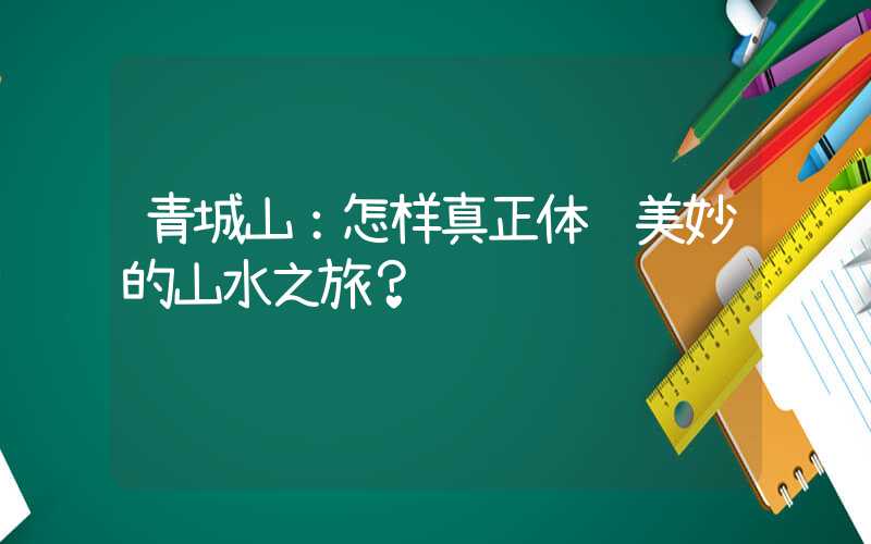 青城山：怎样真正体验美妙的山水之旅？