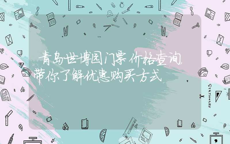 青岛世博园门票价格查询,带你了解优惠购买方式