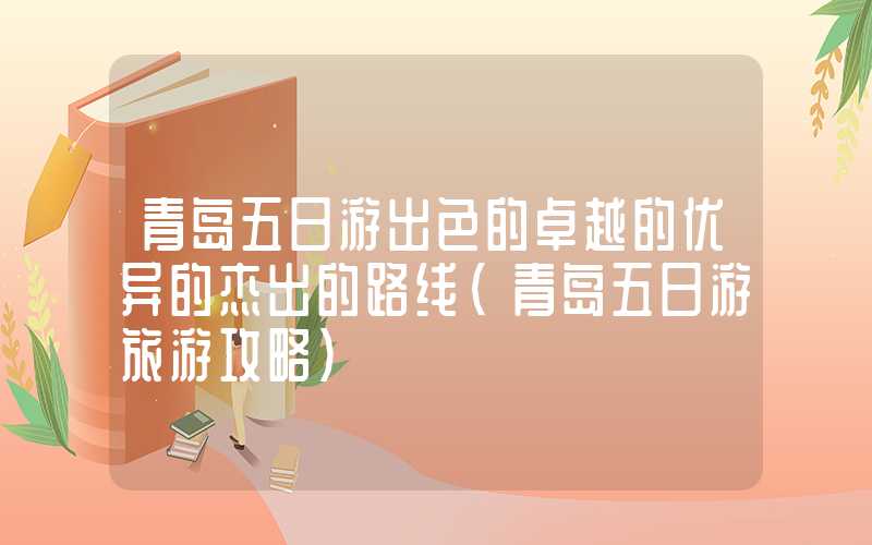 青岛五日游出色的卓越的优异的杰出的路线（青岛五日游旅游攻略）