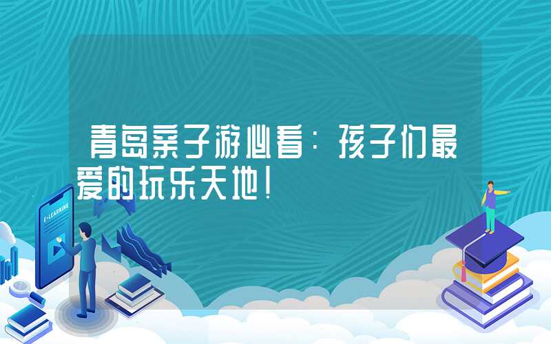 青岛亲子游必看：孩子们最爱的玩乐天地！
