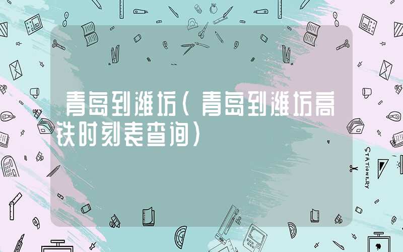 青岛到潍坊（青岛到潍坊高铁时刻表查询）