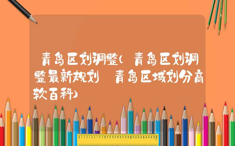 青岛区划调整(青岛区划调整最新规划 青岛区域划分商软百科)